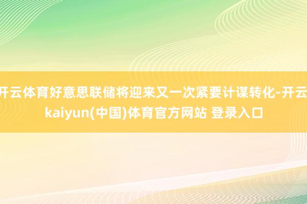 开云体育好意思联储将迎来又一次紧要计谋转化-开云·kaiyun(中国)体育官方网站 登录入口