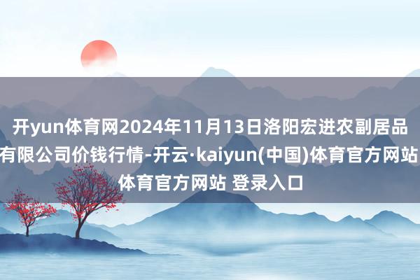 开yun体育网2024年11月13日洛阳宏进农副居品批发商场有限公司价钱行情-开云·kaiyun(中国)体育官方网站 登录入口