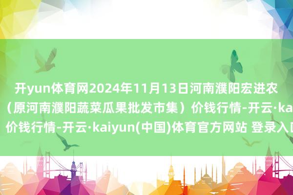 开yun体育网2024年11月13日河南濮阳宏进农副产物批发市集有限公司(原河南濮阳蔬菜瓜果批发市集)价钱行情-开云·kaiyun(中国)体育官方网站 登录入口