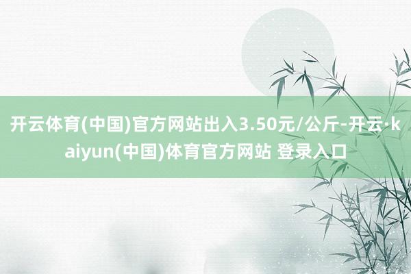 开云体育(中国)官方网站出入3.50元/公斤-开云·kaiyun(中国)体育官方网站 登录入口