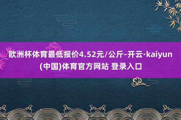 欧洲杯体育最低报价4.52元/公斤-开云·kaiyun(中国)体育官方网站 登录入口