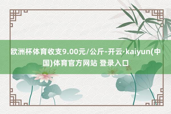 欧洲杯体育收支9.00元/公斤-开云·kaiyun(中国)体育官方网站 登录入口