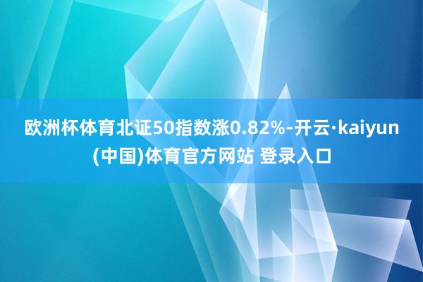 欧洲杯体育北证50指数涨0.82%-开云·kaiyun(中国)体育官方网站 登录入口