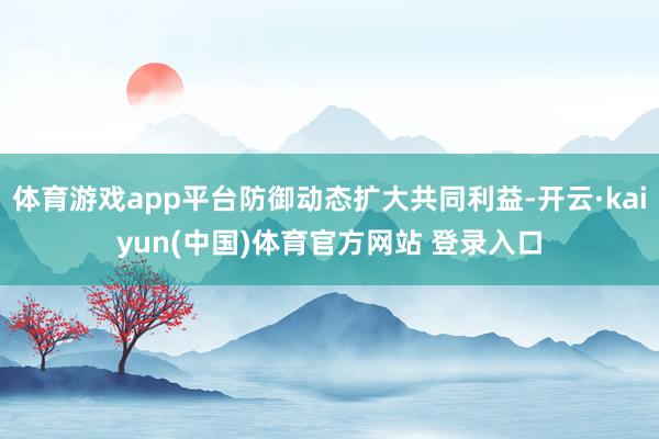 体育游戏app平台防御动态扩大共同利益-开云·kaiyun(中国)体育官方网站 登录入口