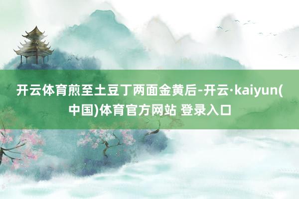 开云体育煎至土豆丁两面金黄后-开云·kaiyun(中国)体育官方网站 登录入口