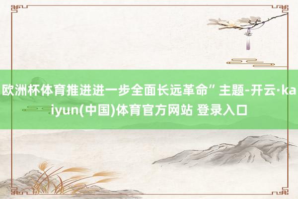 欧洲杯体育推进进一步全面长远革命”主题-开云·kaiyun(中国)体育官方网站 登录入口