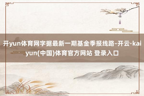 开yun体育网字据最新一期基金季报线路-开云·kaiyun(中国)体育官方网站 登录入口