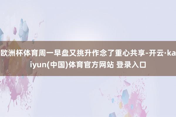 欧洲杯体育周一早盘又挑升作念了重心共享-开云·kaiyun(中国)体育官方网站 登录入口