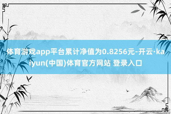 体育游戏app平台累计净值为0.8256元-开云·kaiyun(中国)体育官方网站 登录入口