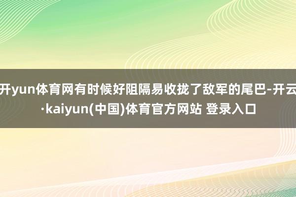 开yun体育网有时候好阻隔易收拢了敌军的尾巴-开云·kaiyun(中国)体育官方网站 登录入口