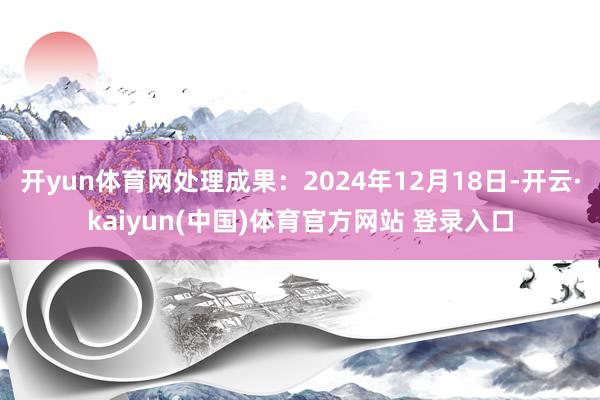 开yun体育网处理成果：2024年12月18日-开云·kaiyun(中国)体育官方网站 登录入口