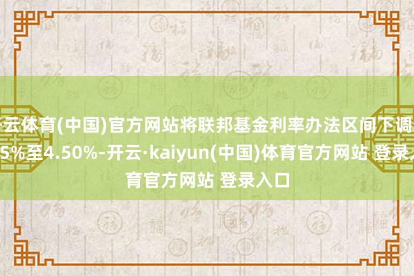 开云体育(中国)官方网站将联邦基金利率办法区间下调到4.25%至4.50%-开云·kaiyun(中国)体育官方网站 登录入口