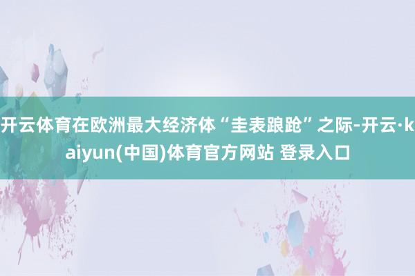 开云体育在欧洲最大经济体“圭表踉跄”之际-开云·kaiyun(中国)体育官方网站 登录入口