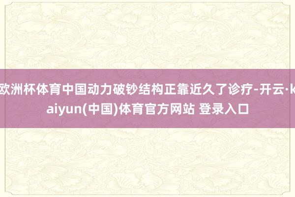 欧洲杯体育中国动力破钞结构正靠近久了诊疗-开云·kaiyun(中国)体育官方网站 登录入口