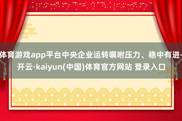 体育游戏app平台中央企业运转嘱咐压力、稳中有进-开云·kaiyun(中国)体育官方网站 登录入口