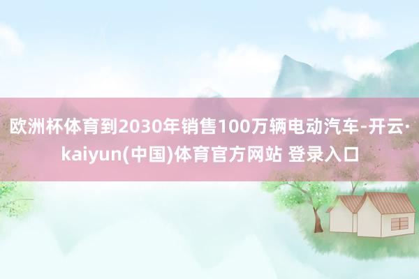欧洲杯体育到2030年销售100万辆电动汽车-开云·kaiyun(中国)体育官方网站 登录入口