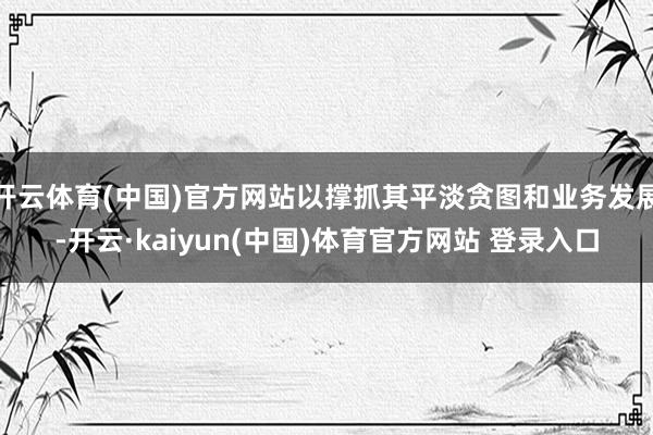 开云体育(中国)官方网站以撑抓其平淡贪图和业务发展-开云·kaiyun(中国)体育官方网站 登录入口
