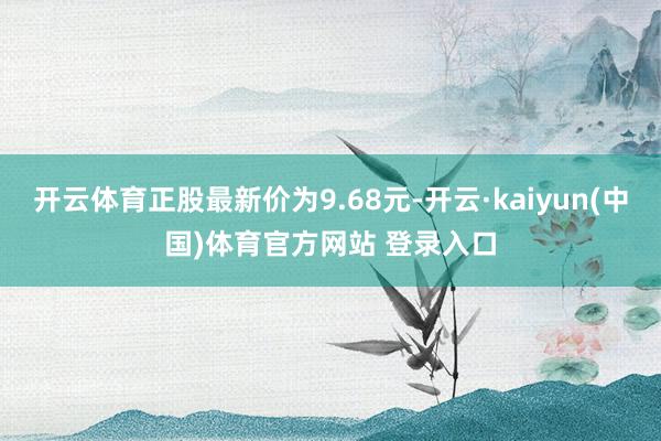 开云体育正股最新价为9.68元-开云·kaiyun(中国)体育官方网站 登录入口