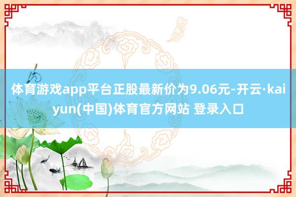 体育游戏app平台正股最新价为9.06元-开云·kaiyun(中国)体育官方网站 登录入口