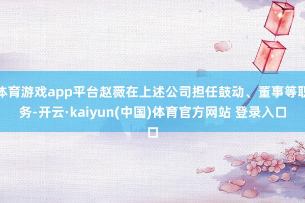 体育游戏app平台赵薇在上述公司担任鼓动、董事等职务-开云·kaiyun(中国)体育官方网站 登录入口