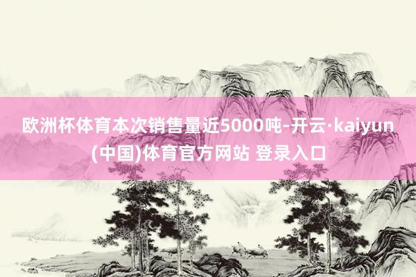 欧洲杯体育本次销售量近5000吨-开云·kaiyun(中国)体育官方网站 登录入口