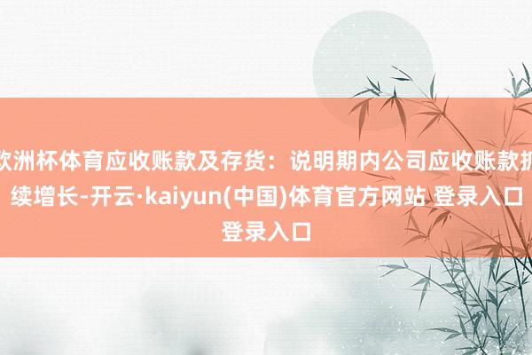 欧洲杯体育应收账款及存货：说明期内公司应收账款抓续增长-开云·kaiyun(中国)体育官方网站 登录入口