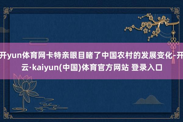 开yun体育网卡特亲眼目睹了中国农村的发展变化-开云·kaiyun(中国)体育官方网站 登录入口