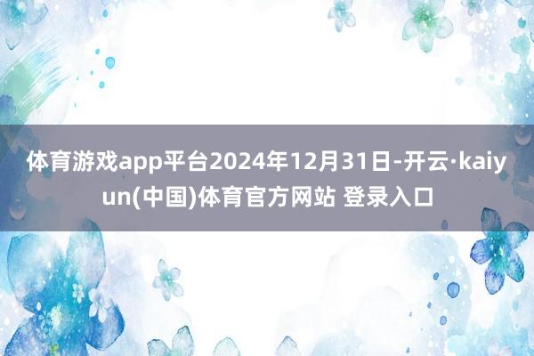 体育游戏app平台2024年12月31日-开云·kaiyun(中国)体育官方网站 登录入口