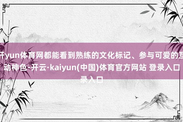 开yun体育网都能看到熟练的文化标记、参与可爱的互动神色-开云·kaiyun(中国)体育官方网站 登录入口