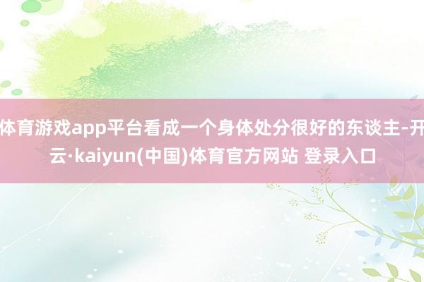 体育游戏app平台看成一个身体处分很好的东谈主-开云·kaiyun(中国)体育官方网站 登录入口