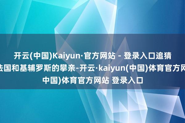 开云(中国)Kaiyun·官方网站 - 登录入口追猜测一千年前法国和基辅罗斯的攀亲-开云·kaiyun(中国)体育官方网站 登录入口