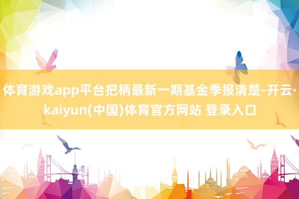 体育游戏app平台把柄最新一期基金季报清楚-开云·kaiyun(中国)体育官方网站 登录入口