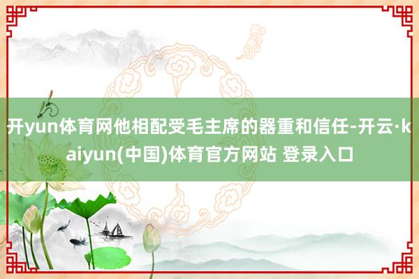 开yun体育网他相配受毛主席的器重和信任-开云·kaiyun(中国)体育官方网站 登录入口