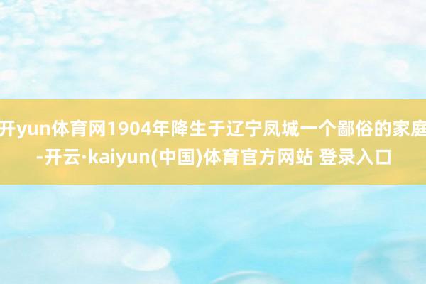 开yun体育网1904年降生于辽宁凤城一个鄙俗的家庭-开云·kaiyun(中国)体育官方网站 登录入口