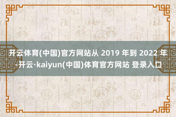 开云体育(中国)官方网站从 2019 年到 2022 年-开云·kaiyun(中国)体育官方网站 登录入口