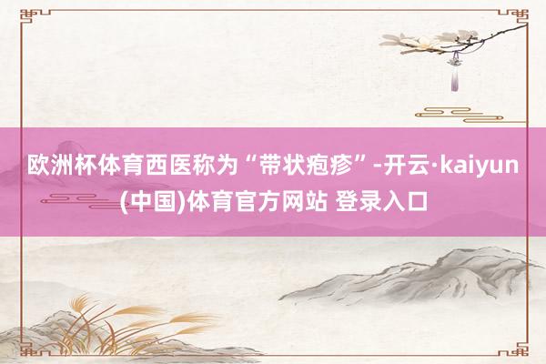 欧洲杯体育西医称为“带状疱疹”-开云·kaiyun(中国)体育官方网站 登录入口