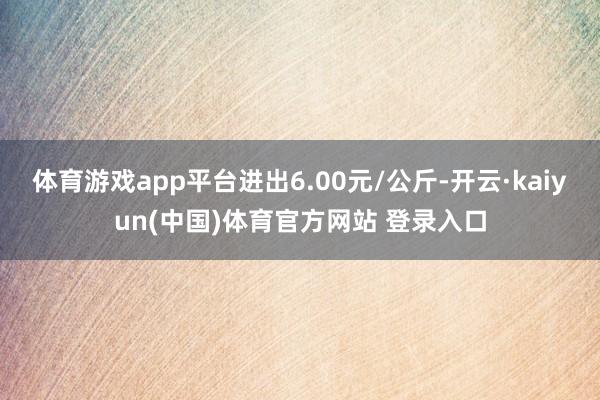 体育游戏app平台进出6.00元/公斤-开云·kaiyun(中国)体育官方网站 登录入口