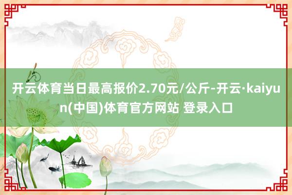 开云体育当日最高报价2.70元/公斤-开云·kaiyun(中国)体育官方网站 登录入口
