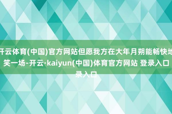 开云体育(中国)官方网站但愿我方在大年月朔能畅快地笑一场-开云·kaiyun(中国)体育官方网站 登录入口