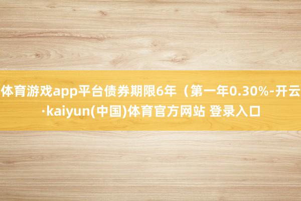 体育游戏app平台债券期限6年（第一年0.30%-开云·kaiyun(中国)体育官方网站 登录入口