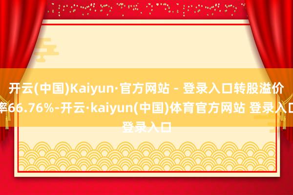 开云(中国)Kaiyun·官方网站 - 登录入口转股溢价率66.76%-开云·kaiyun(中国)体育官方网站 登录入口