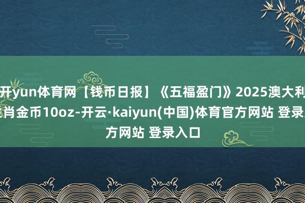 开yun体育网【钱币日报】《五福盈门》2025澳大利亚生肖金币10oz-开云·kaiyun(中国)体育官方网站 登录入口