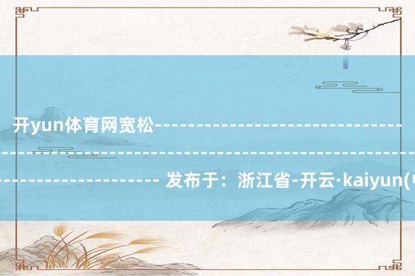 开yun体育网宽松------------------------------------------------------------------------------------------------------------------- 发布于:浙江省-开云·kaiyun(中国)体育官方网站 登录入口