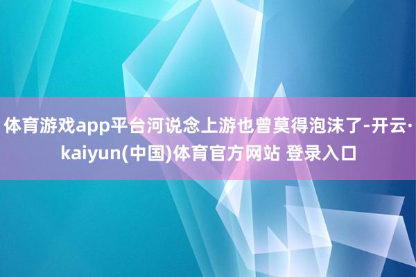 体育游戏app平台河说念上游也曾莫得泡沫了-开云·kaiyun(中国)体育官方网站 登录入口