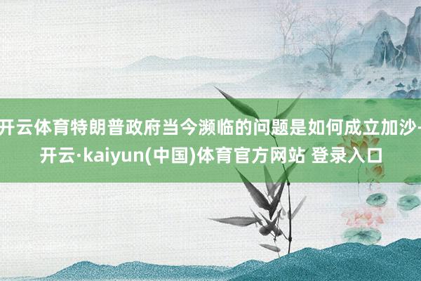开云体育特朗普政府当今濒临的问题是如何成立加沙-开云·kaiyun(中国)体育官方网站 登录入口