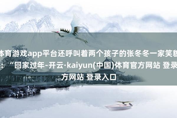 体育游戏app平台还呼叫着两个孩子的张冬冬一家笑貌灿烂:“回家过年-开云·kaiyun(中国)体育官方网站 登录入口