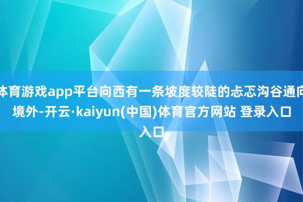 体育游戏app平台向西有一条坡度较陡的忐忑沟谷通向境外-开云·kaiyun(中国)体育官方网站 登录入口