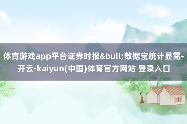 体育游戏app平台证券时报•数据宝统计显露-开云·kaiyun(中国)体育官方网站 登录入口