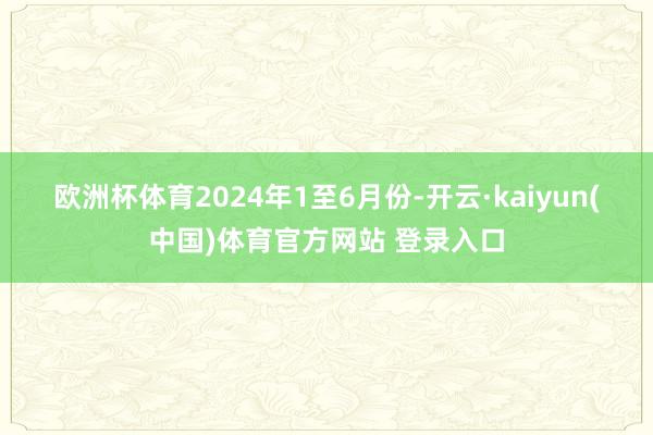 欧洲杯体育 2024年1至6月份-开云·kaiyun(中国)体育官方网站 登录入口