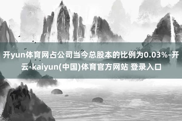 开yun体育网占公司当今总股本的比例为0.03%-开云·kaiyun(中国)体育官方网站 登录入口